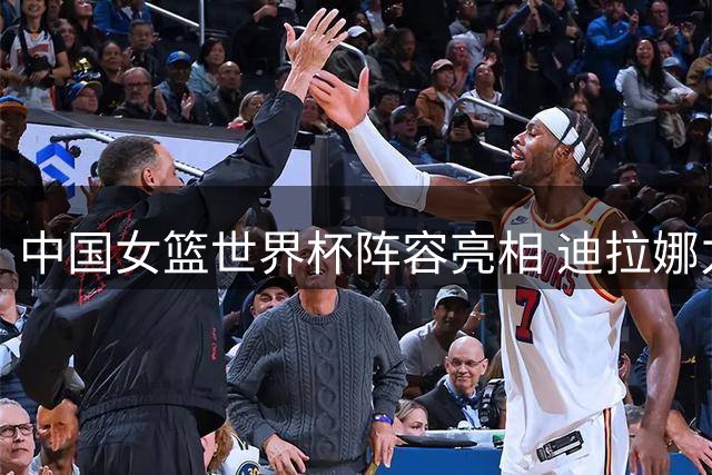 中国女篮世界杯阵容亮相 迪拉娜力挺团队实力