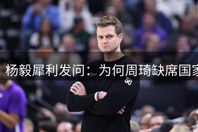 杨毅犀利发问：为何周琦缺席国家队却活跃于国内联赛？