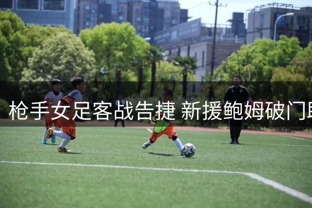 枪手女足客战告捷 新援鲍姆破门助队小胜