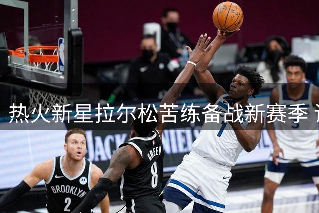 热火新星拉尔松苦练备战新赛季 训练服暗藏冠军雄心引热议