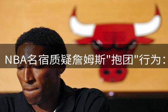 NBA名宿质疑詹姆斯"抱团"行为：76人豪华阵容惹争议